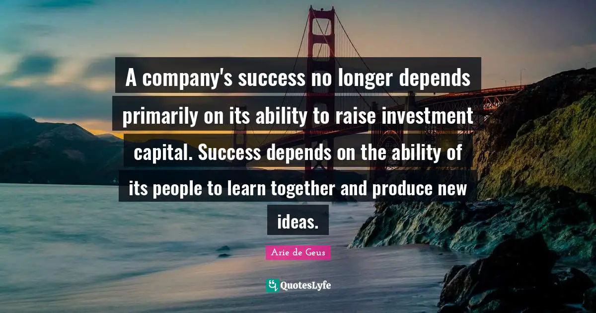 Arie De Geus Quotes: "A company's success no longer depends primarily on its ability to raise investment capital. Success depends on the ability of its people to learn together and produce new ideas."
