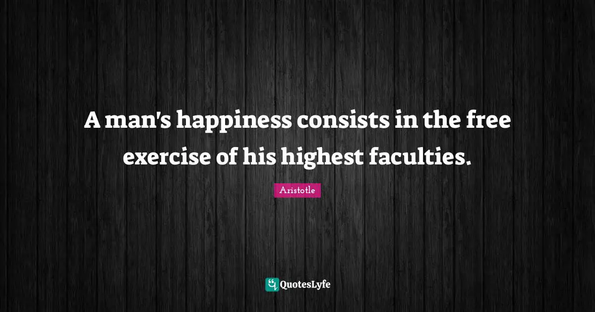 A man's happiness consists in the free exercise of his highest faculties.