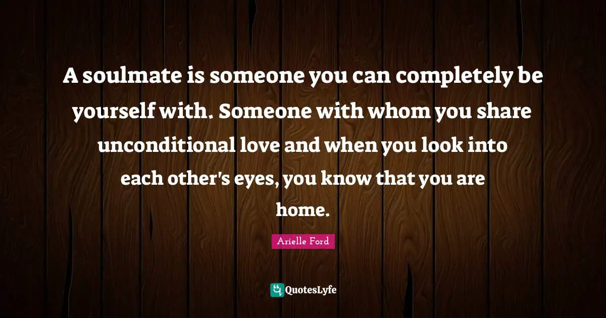 A soulmate is someone you can completely be yourself with. Someone with whom you share unconditional love and when you look into each other's eyes, you know that you are home.