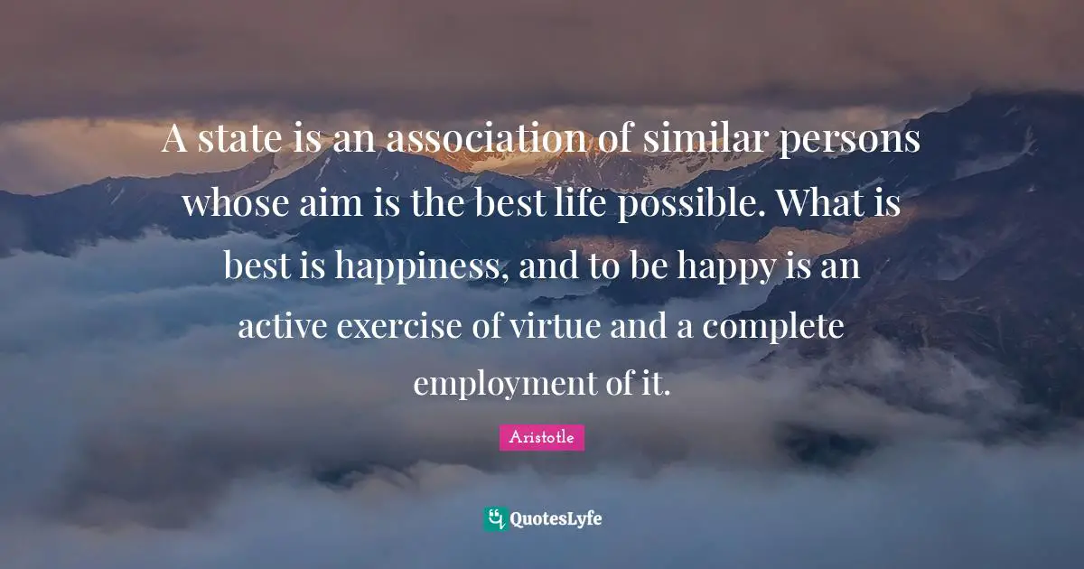 A state is an association of similar persons whose aim is the best life possible. What is best is happiness, and to be happy is an active exercise of virtue and a complete employment of it.