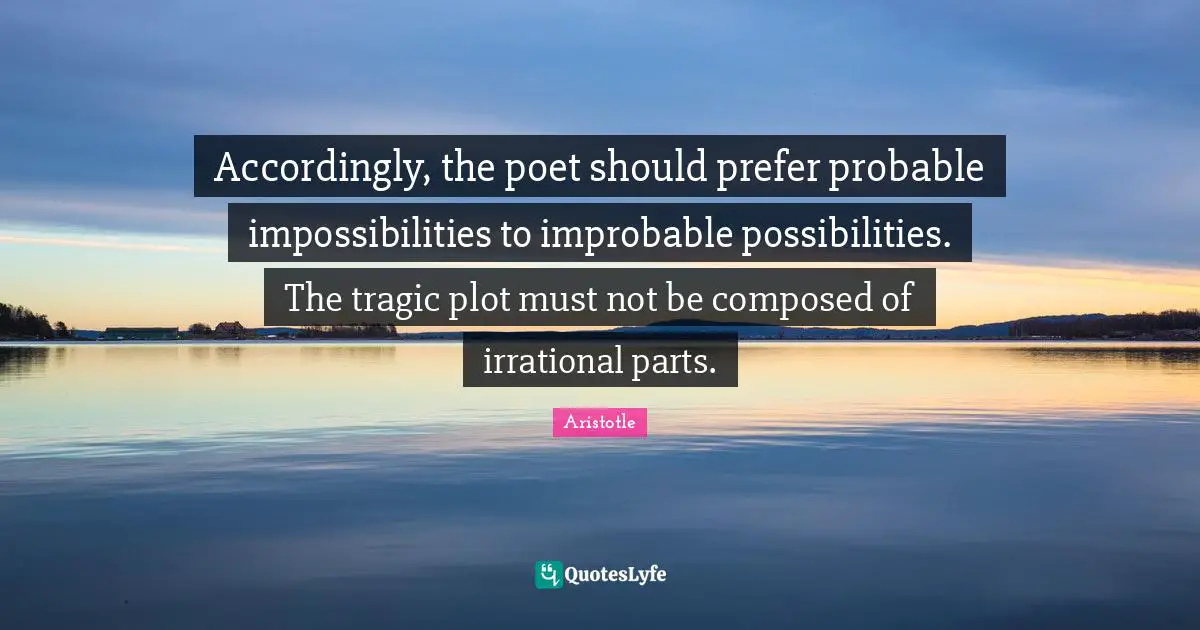Poet Quotes: "Accordingly, the poet should prefer probable impossibilities to improbable possibilities. The tragic plot must not be composed of irrational parts."