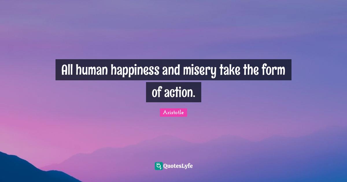 All human happiness and misery take the form of action.