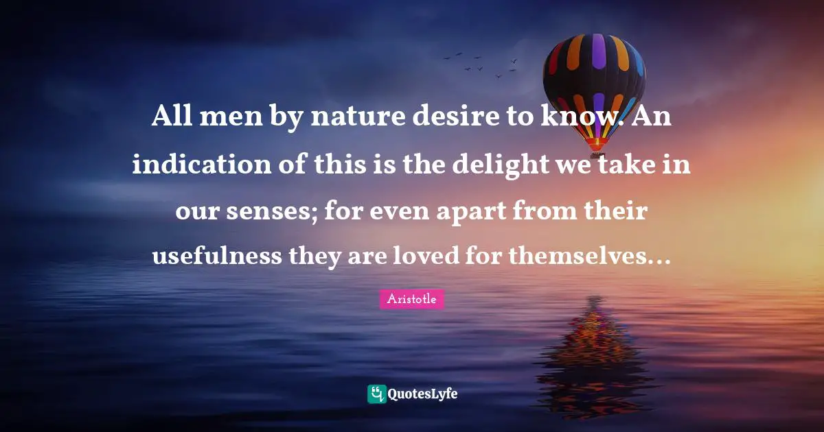 Usefulness Quotes: "All men by nature desire to know. An indication of this is the delight we take in our senses; for even apart from their usefulness they are loved for themselves..."