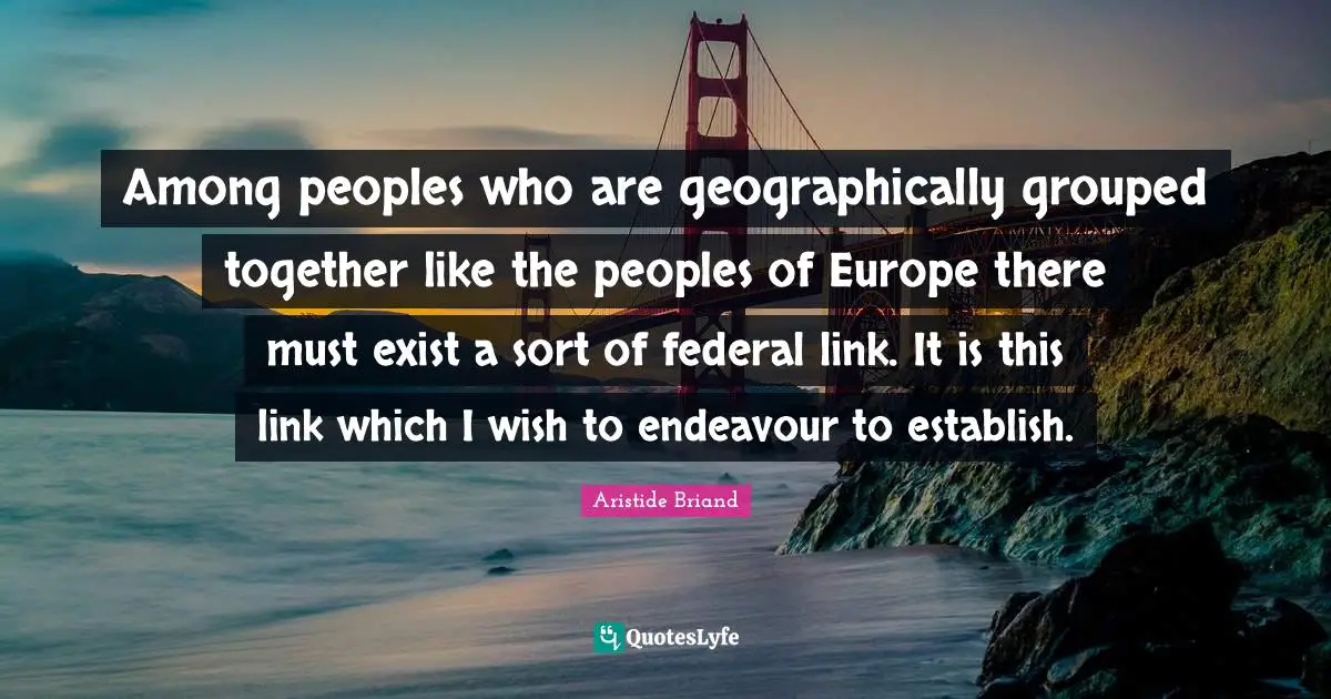 Among peoples who are geographically grouped together like the peoples of Europe there must exist a sort of federal link. It is this link which I wish to endeavour to establish.