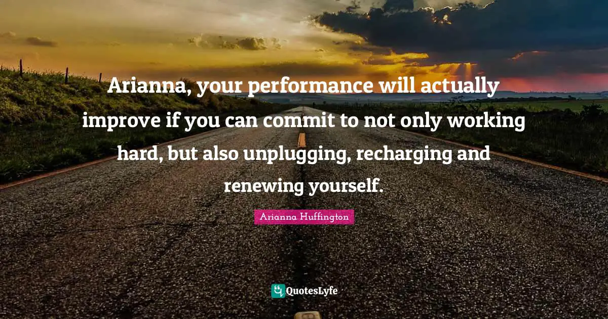 Arianna Huffington Quotes: "Arianna, your performance will actually improve if you can commit to not only working hard, but also unplugging, recharging and renewing yourself."