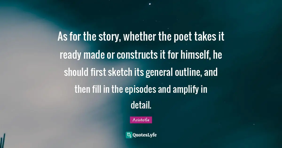 As for the story, whether the poet takes it ready made or constructs it for himself, he should first sketch its general outline, and then fill in the episodes and amplify in detail.