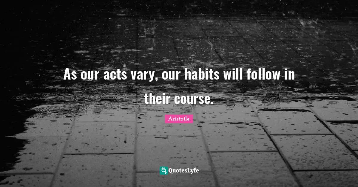 As our acts vary, our habits will follow in their course.