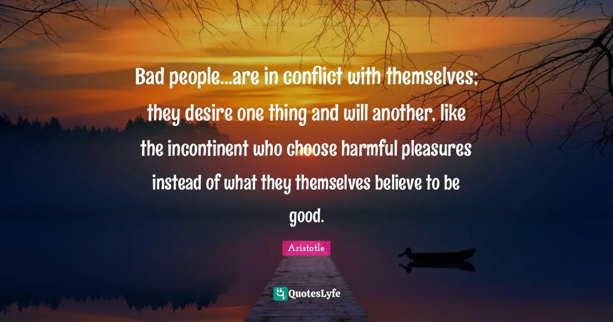 Bad people...are in conflict with themselves; they desire one thing and will another, like the incontinent who choose harmful pleasures instead of what they themselves believe to be good.