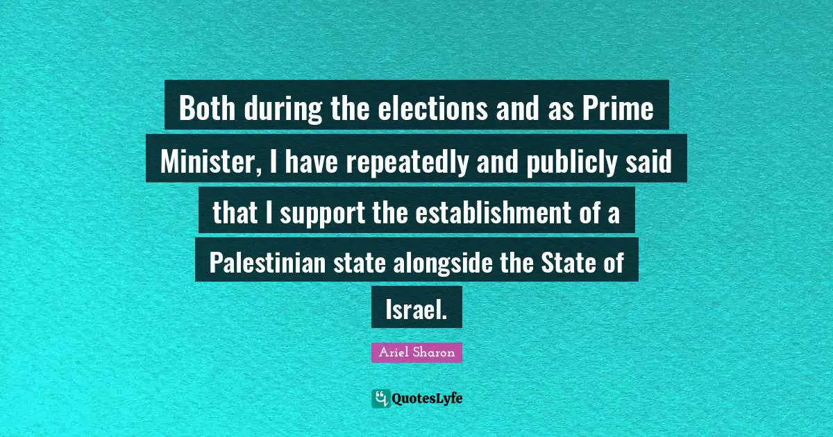 Both during the elections and as Prime Minister, I have repeatedly and publicly said that I support the establishment of a Palestinian state alongside the State of Israel.