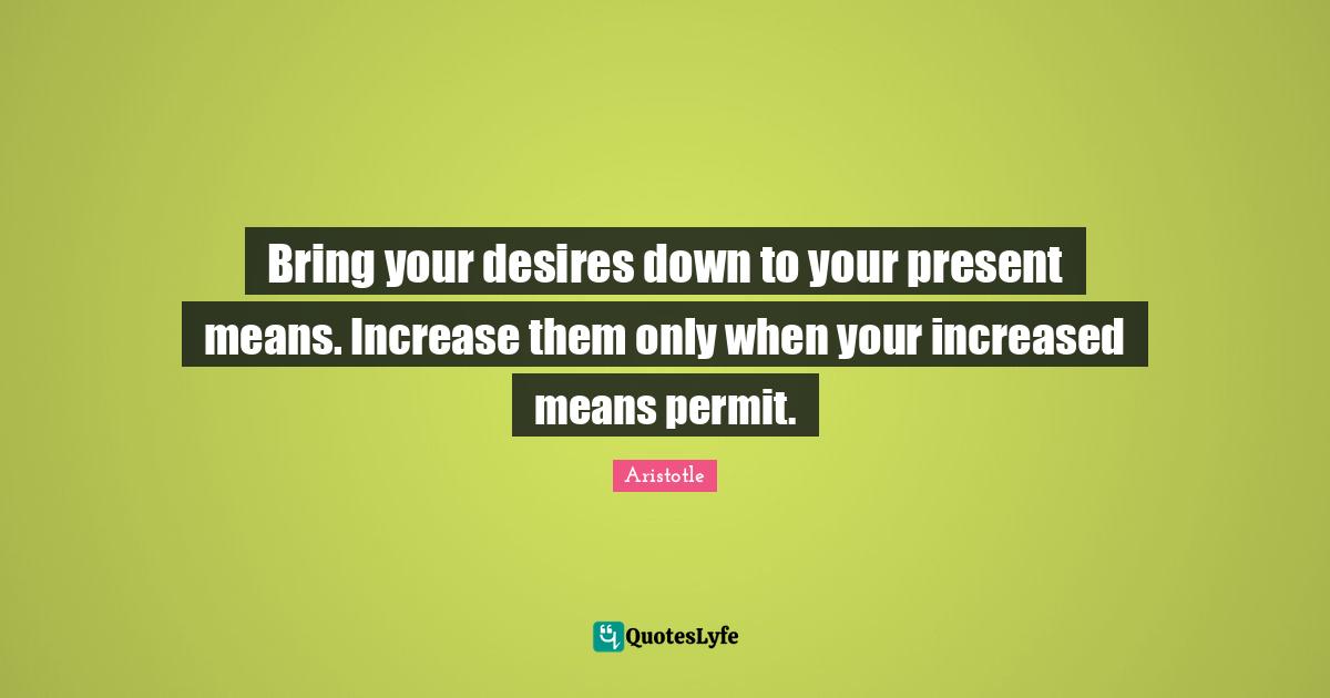 Bring your desires down to your present means. Increase them only when your increased means permit.