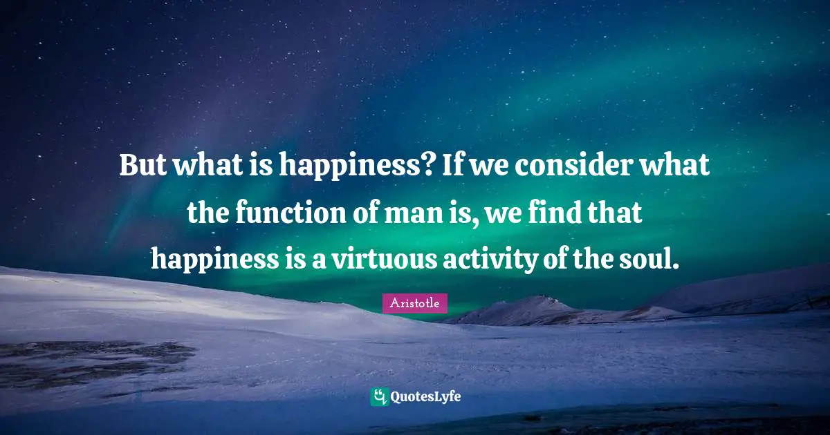 But what is happiness? If we consider what the function of man is, we find that happiness is a virtuous activity of the soul.