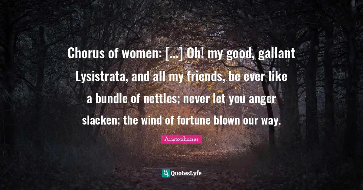 Chorus of women: [...] Oh! my good, gallant Lysistrata, and all my friends, be ever like a bundle of nettles; never let you anger slacken; the wind of fortune blown our way.