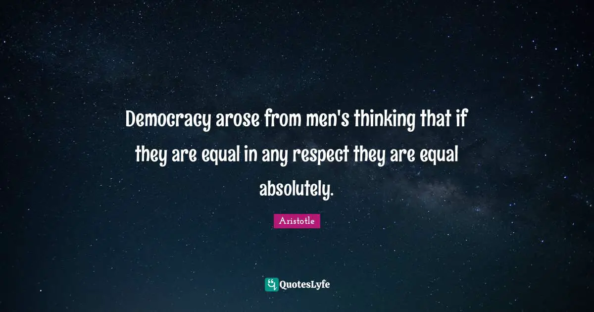 Democracy arose from men's thinking that if they are equal in any respect they are equal absolutely.