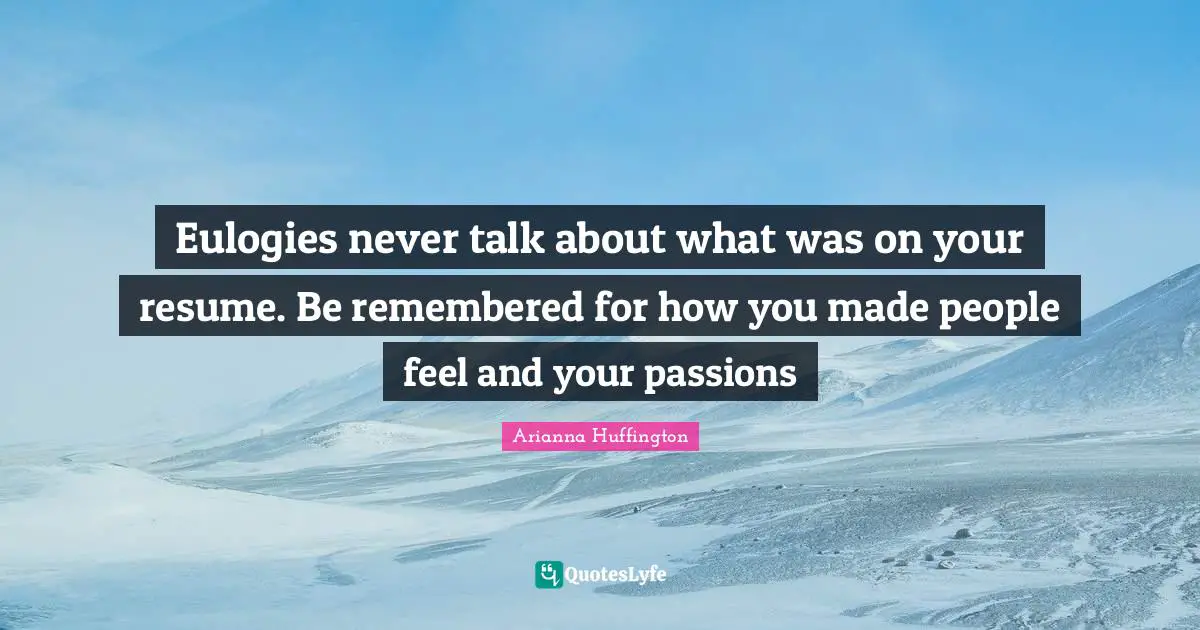 Eulogies never talk about what was on your resume. Be remembered for how you made people feel and your passions