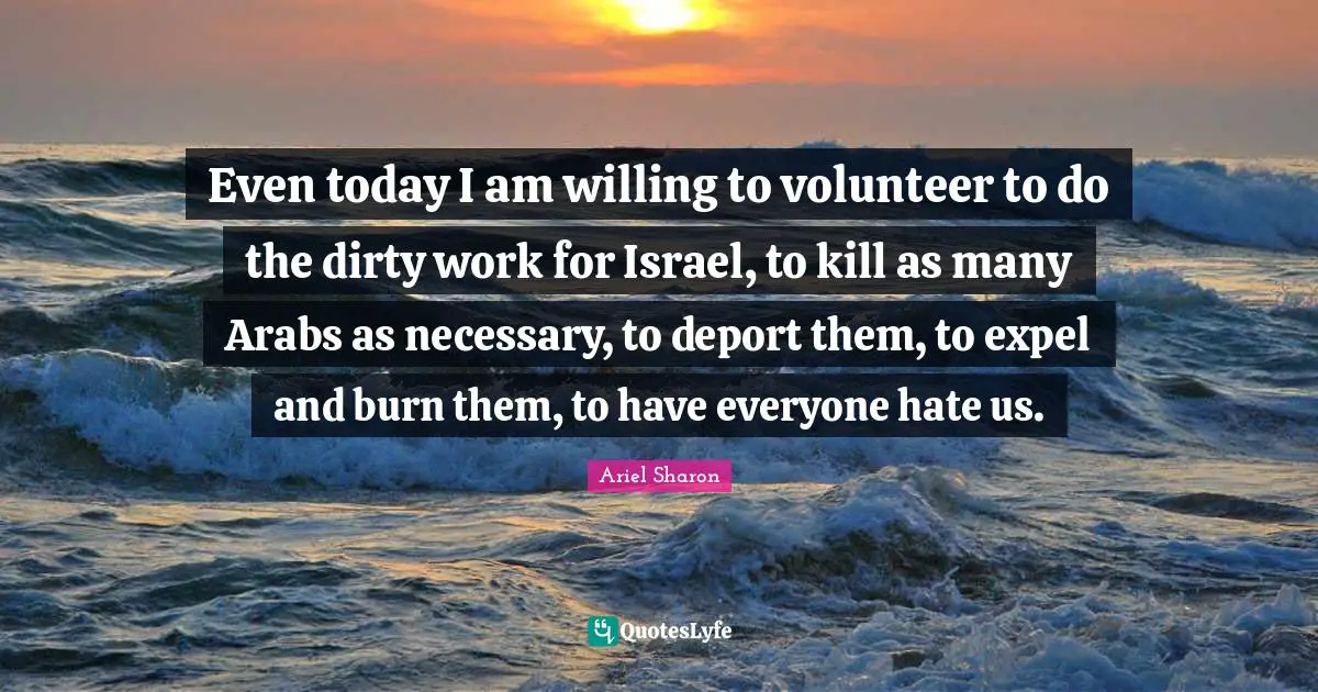 Even today I am willing to volunteer to do the dirty work for Israel, to kill as many Arabs as necessary, to deport them, to expel and burn them, to have everyone hate us.