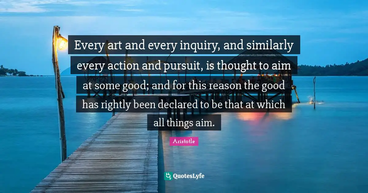 Every art and every inquiry, and similarly every action and pursuit, is thought to aim at some good; and for this reason the good has rightly been declared to be that at which all things aim.