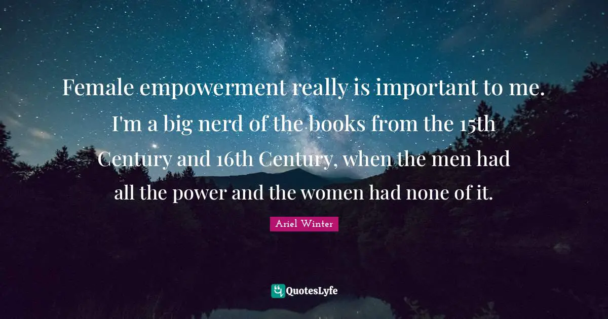 Female empowerment really is important to me. I'm a big nerd of the books from the 15th Century and 16th Century, when the men had all the power and the women had none of it.