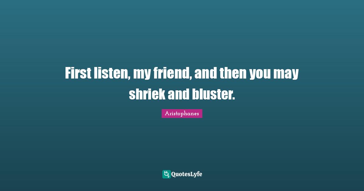 Aristophanes Quotes: "First listen, my friend, and then you may shriek and bluster."