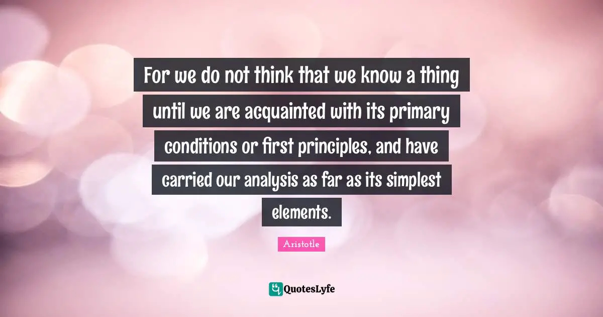 For we do not think that we know a thing until we are acquainted with its primary conditions or first principles, and have carried our analysis as far as its simplest elements.