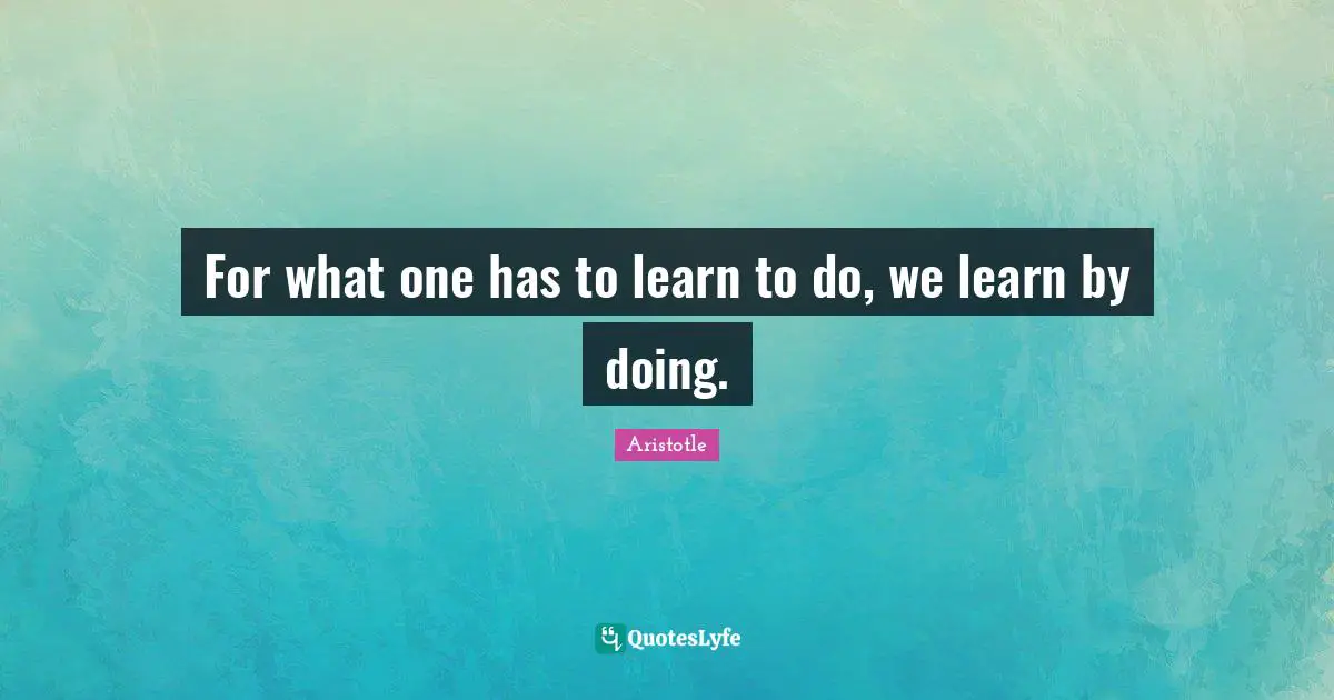 For what one has to learn to do, we learn by doing.