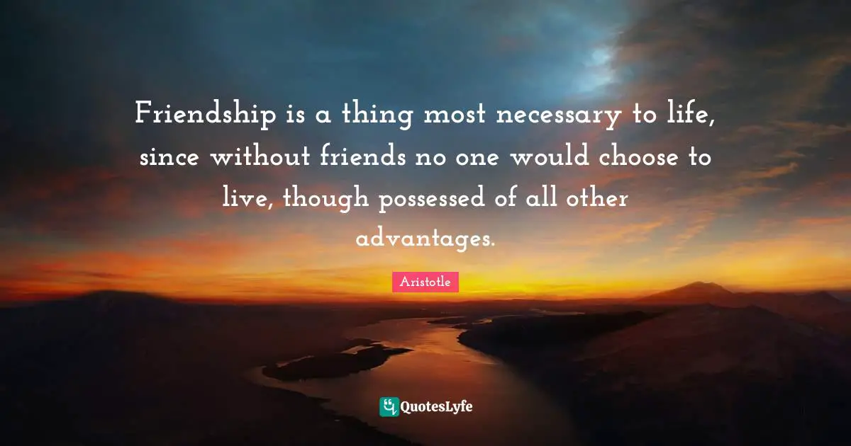 Friendship is a thing most necessary to life, since without friends no one would choose to live, though possessed of all other advantages.