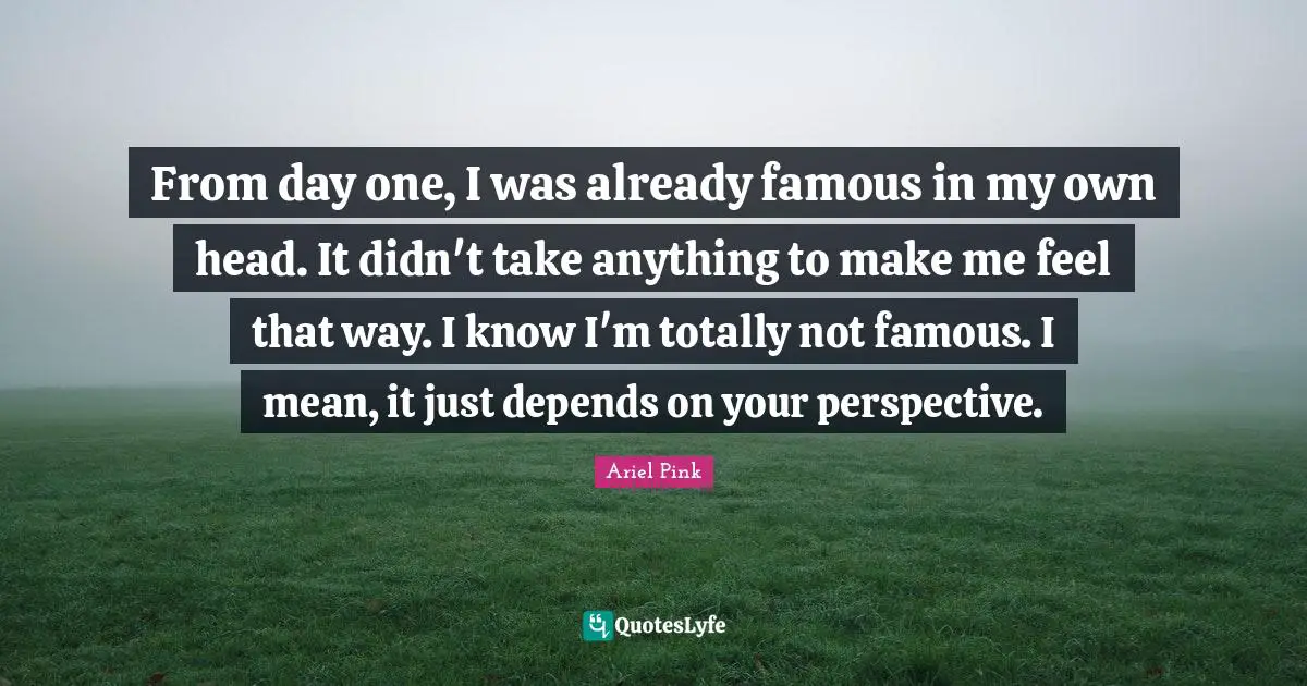 From day one, I was already famous in my own head. It didn't take anything to make me feel that way. I know I'm totally not famous. I mean, it just depends on your perspective.