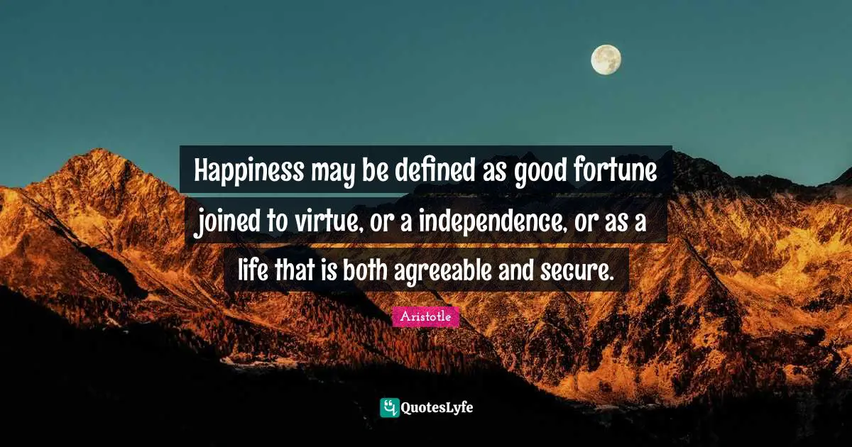 Happiness may be defined as good fortune joined to virtue, or a independence, or as a life that is both agreeable and secure.
