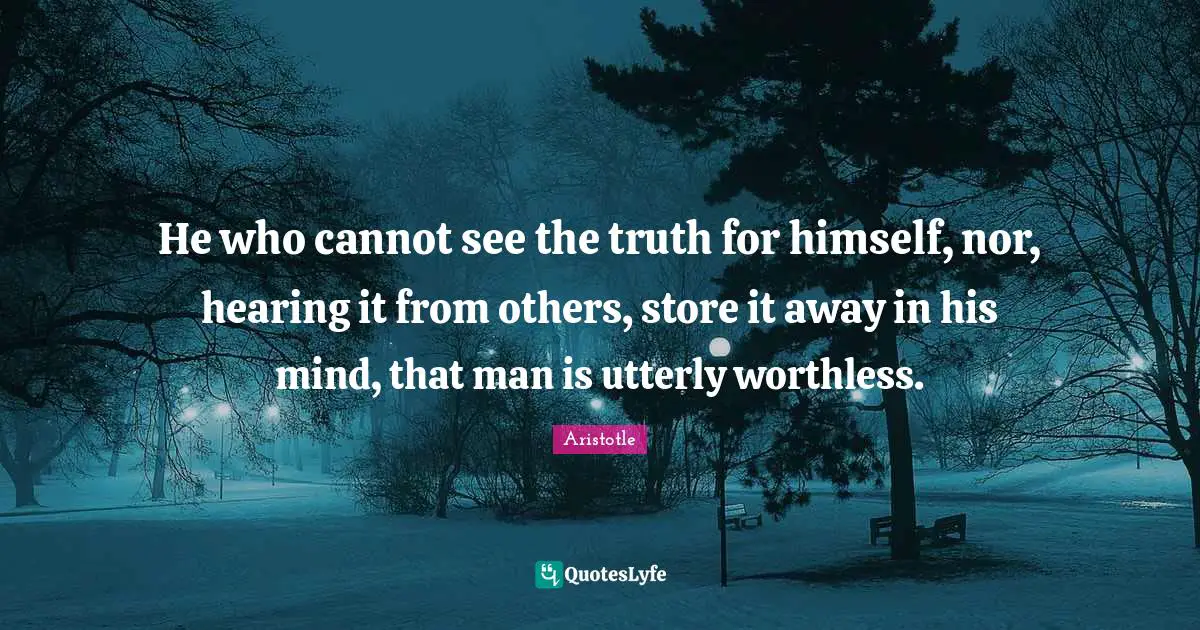 He who cannot see the truth for himself, nor, hearing it from others, store it away in his mind, that man is utterly worthless.