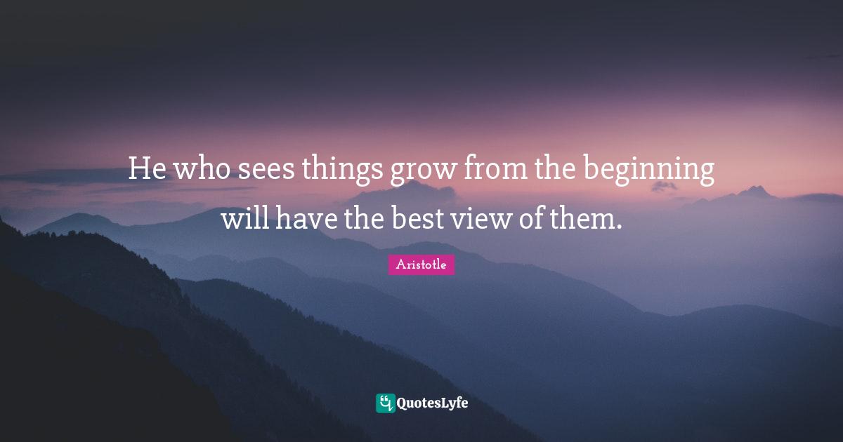 He who sees things grow from the beginning will have the best view of them.