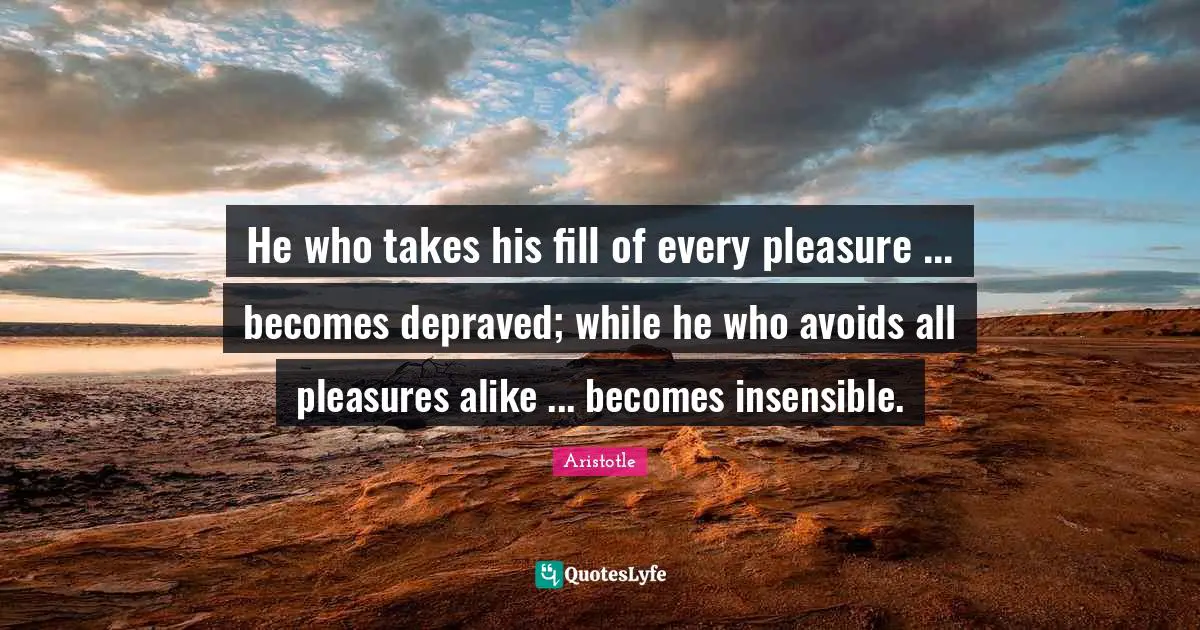 Insensible Quotes: "He who takes his fill of every pleasure ... becomes depraved; while he who avoids all pleasures alike ... becomes insensible."