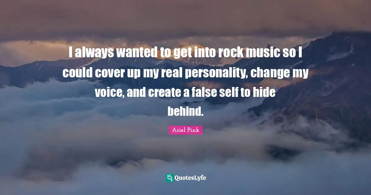 I always wanted to get into rock music so I could cover up my real personality, change my voice, and create a false self to hide behind.