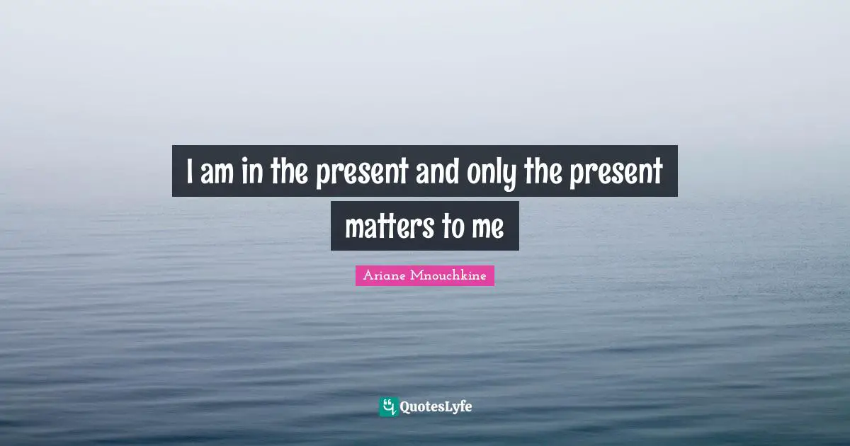I am in the present and only the present matters to me