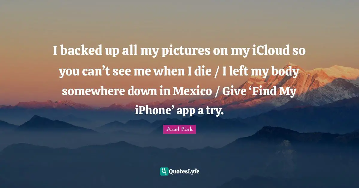 I backed up all my pictures on my iCloud so you can’t see me when I die / I left my body somewhere down in Mexico / Give ‘Find My iPhone’ app a try.