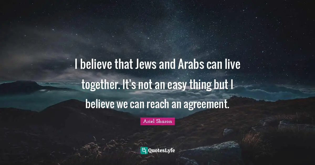 I believe that Jews and Arabs can live together. It's not an easy thing but I believe we can reach an agreement.