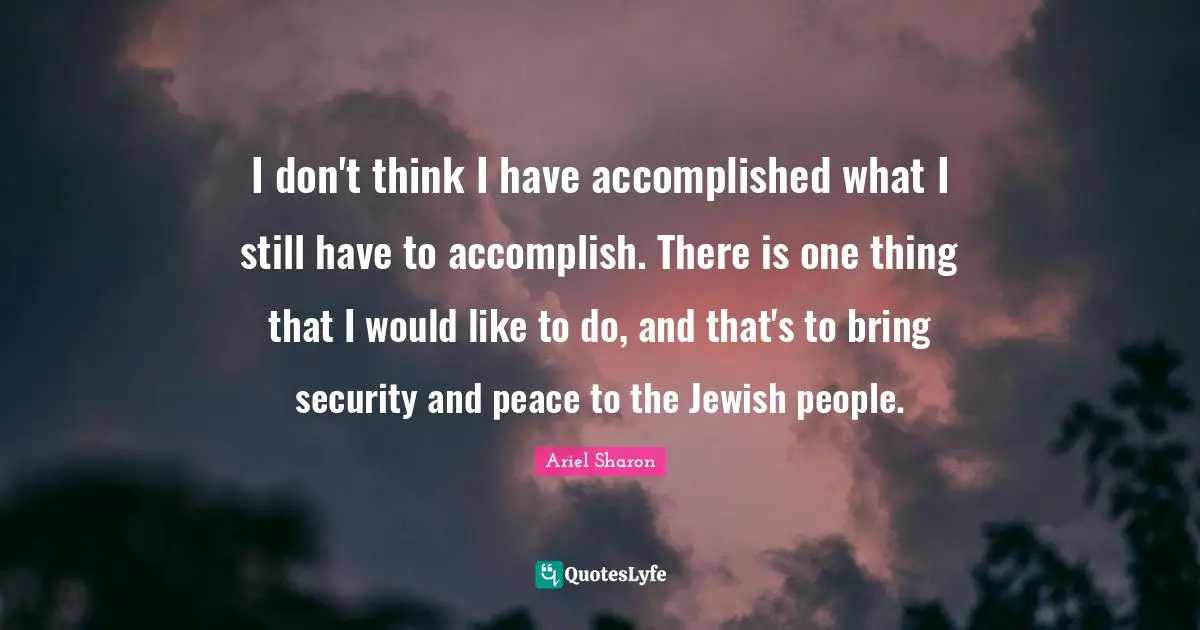 I don't think I have accomplished what I still have to accomplish. There is one thing that I would like to do, and that's to bring security and peace to the Jewish people.