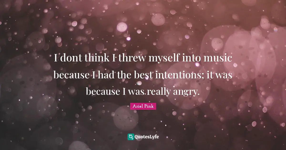 I dont think I threw myself into music because I had the best intentions; it was because I was really angry.
