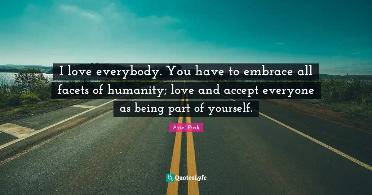 I love everybody. You have to embrace all facets of humanity; love and accept everyone as being part of yourself.