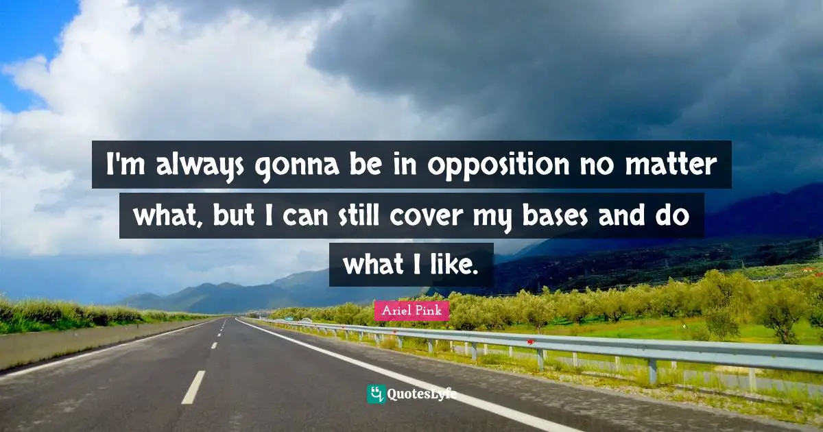 I'm always gonna be in opposition no matter what, but I can still cover my bases and do what I like.