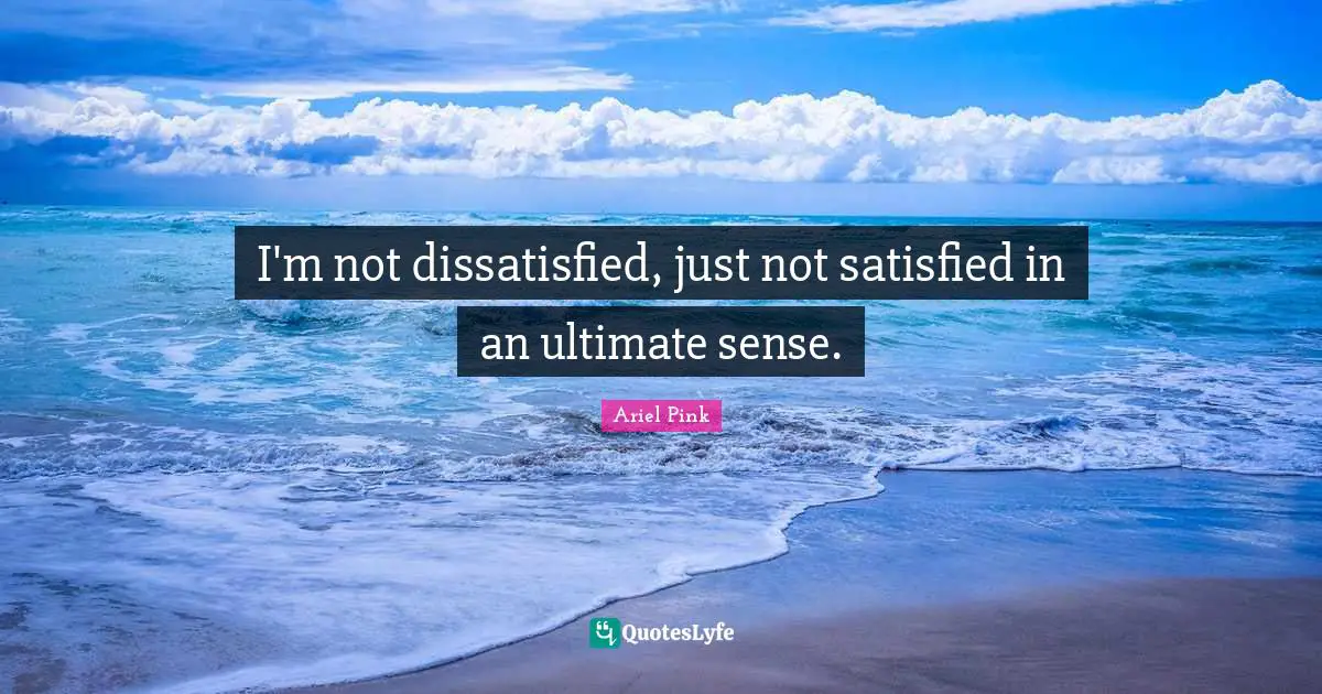 I'm not dissatisfied, just not satisfied in an ultimate sense.