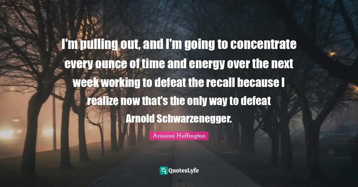 I'm pulling out, and I'm going to concentrate every ounce of time and energy over the next week working to defeat the recall because I realize now that's the only way to defeat Arnold Schwarzenegger.