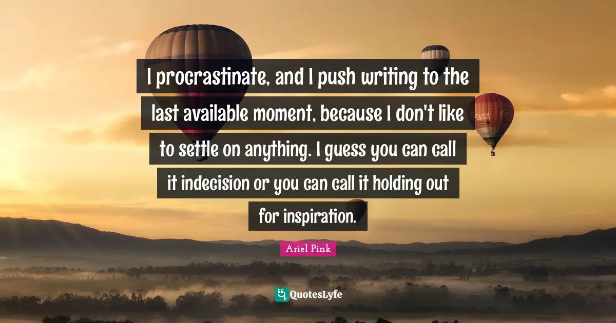 I procrastinate, and I push writing to the last available moment, because I don't like to settle on anything. I guess you can call it indecision or you can call it holding out for inspiration.