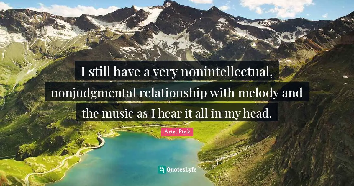 I still have a very nonintellectual, nonjudgmental relationship with melody and the music as I hear it all in my head.