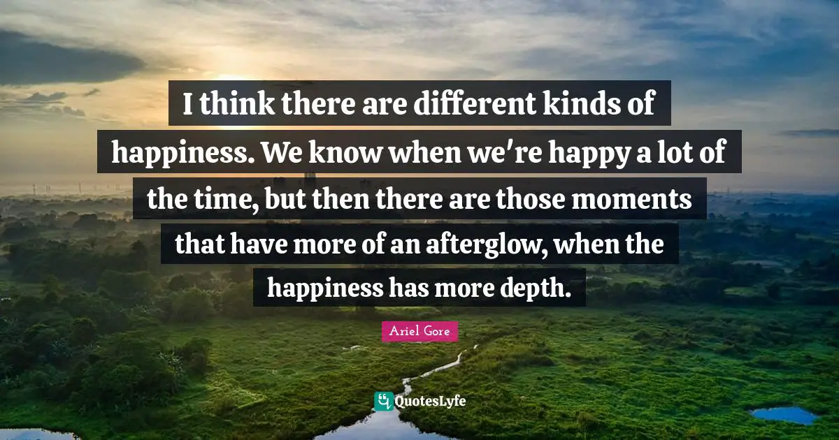 I think there are different kinds of happiness. We know when we're happy a lot of the time, but then there are those moments that have more of an afterglow, when the happiness has more depth.