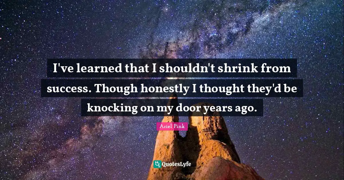 I've learned that I shouldn't shrink from success. Though honestly I thought they'd be knocking on my door years ago.