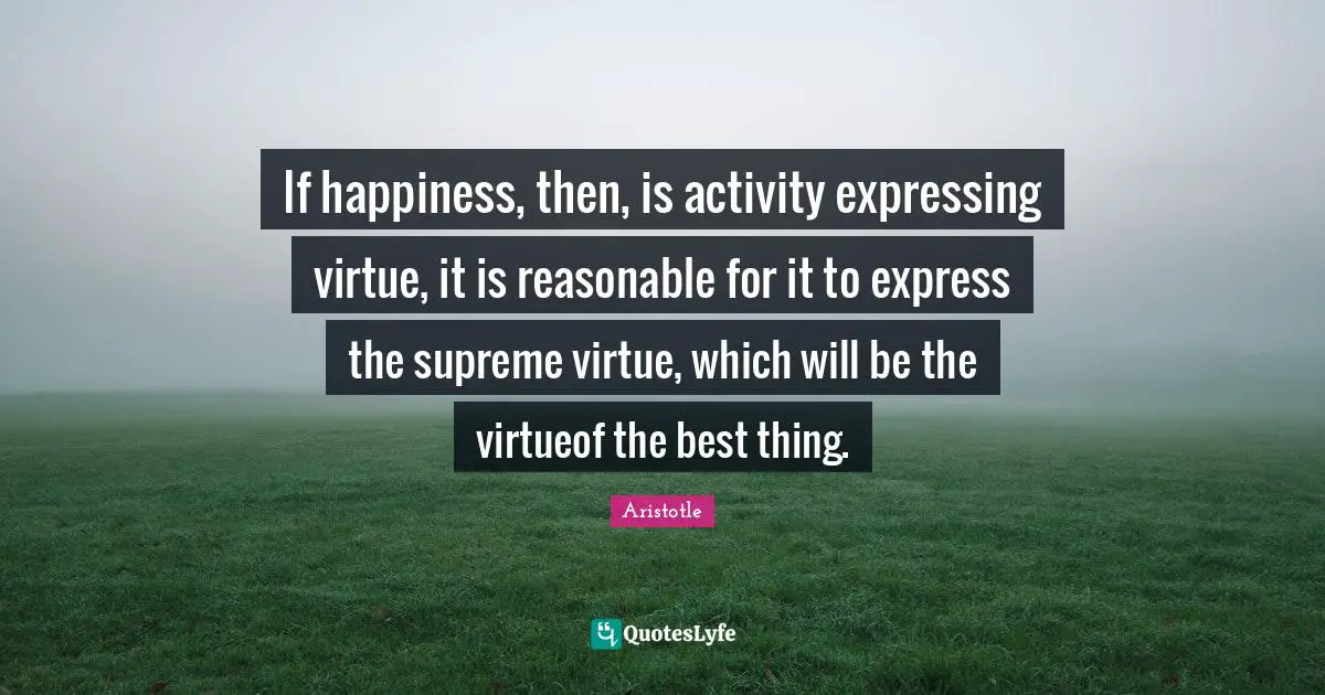 If happiness, then, is activity expressing virtue, it is reasonable for it to express the supreme virtue, which will be the virtueof the best thing.