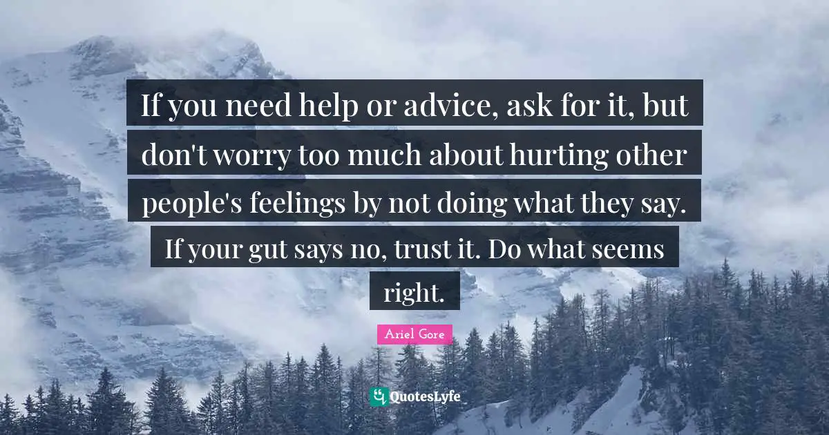 If you need help or advice, ask for it, but don't worry too much about hurting other people's feelings by not doing what they say. If your gut says no, trust it. Do what seems right.