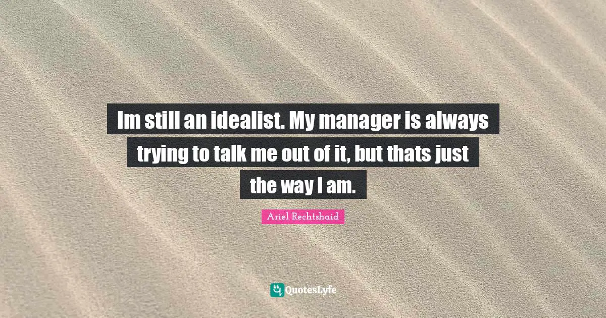 Im still an idealist. My manager is always trying to talk me out of it, but thats just the way I am.