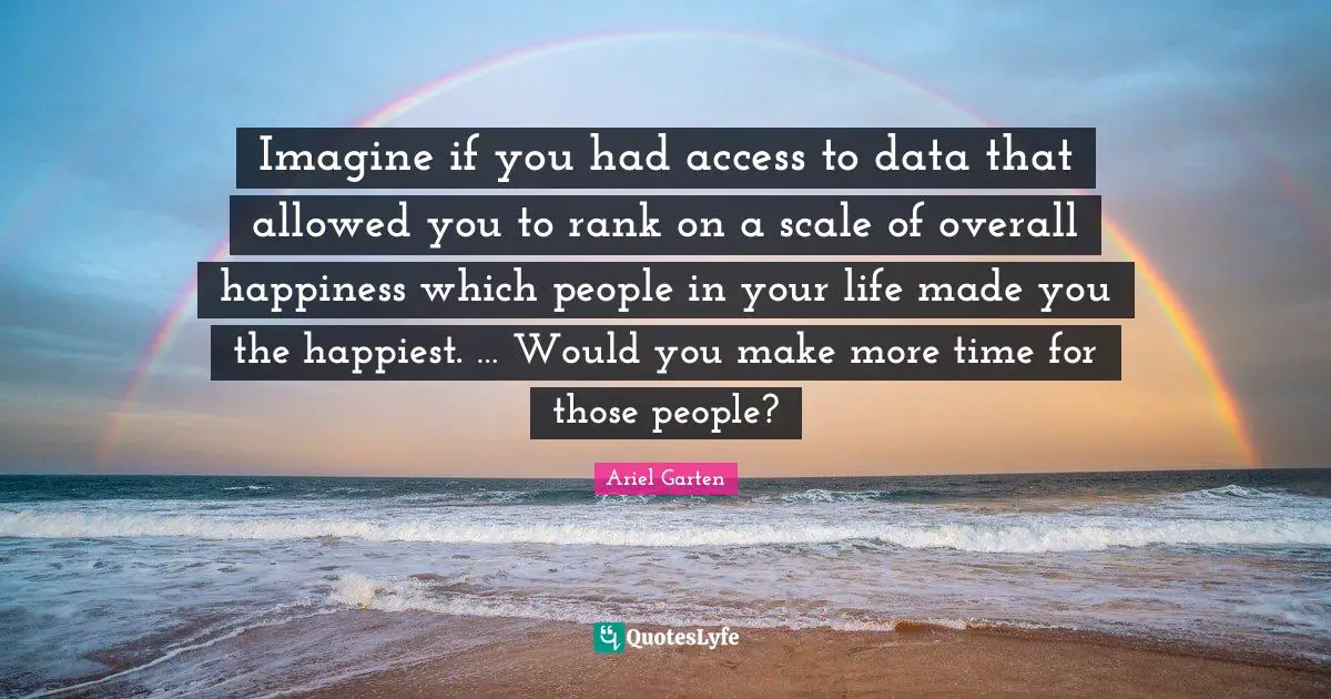 People In Your Life Quotes: "Imagine if you had access to data that allowed you to rank on a scale of overall happiness which people in your life made you the happiest. … Would you make more time for those people?"