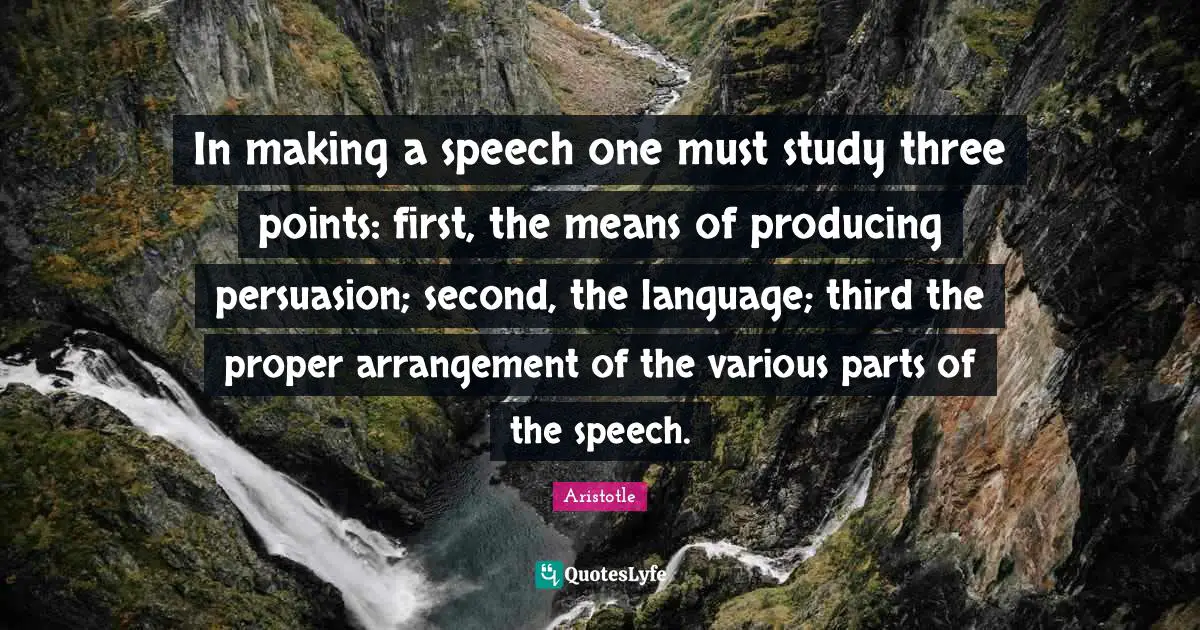 In making a speech one must study three points: first, the means of producing persuasion; second, the language; third the proper arrangement of the various parts of the speech.
