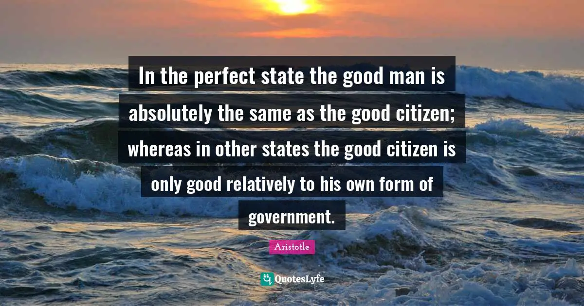 In the perfect state the good man is absolutely the same as the good citizen; whereas in other states the good citizen is only good relatively to his own form of government.
